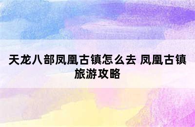 天龙八部凤凰古镇怎么去 凤凰古镇旅游攻略